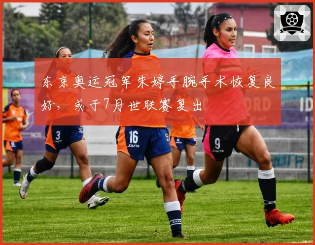 东京奥运冠军朱婷手腕手术恢复良好，或于7月世联赛复出