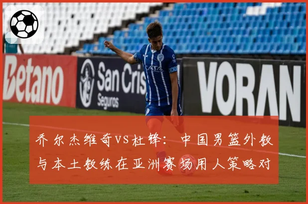 乔尔杰维奇vs杜锋:中国男篮外教与本土教练在亚洲赛场用人策略对比