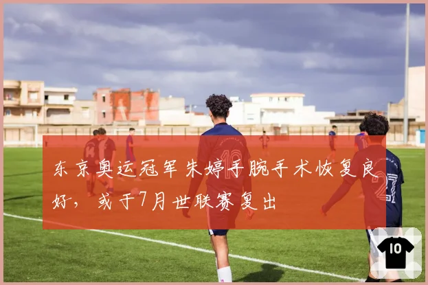 东京奥运冠军朱婷手腕手术恢复良好，或于7月世联赛复出