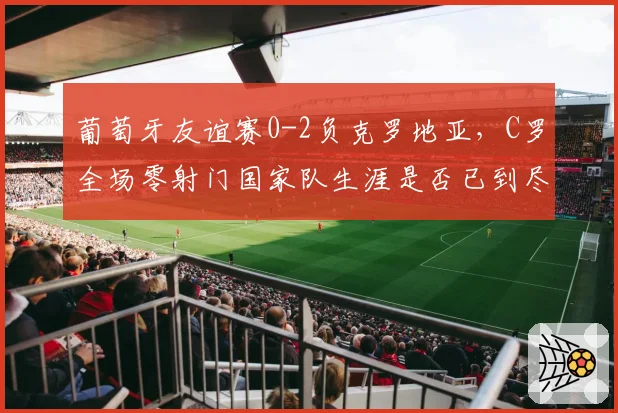 葡萄牙友谊赛0-2负克罗地亚，C罗全场零射门国家队生涯是否已到尽头？
